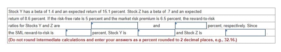 Stock Y has a beta of 1.4 and an expected return of 15.1 percent. Stock Z has a beta of .7 and an expected
return of 8.6 percent. If the risk-free rate is 5 percent and the market risk premium is 6.5 percent, the reward-to-risk
ratios for Stocks Y and Z are
the SML reward-to-risk is
percent, Stock Y is
and
percent, respectively. Since
and Stock Z is
(Do not round intermediate calculations and enter your answers as a percent rounded to 2 decimal places, e.g., 32.16.)
