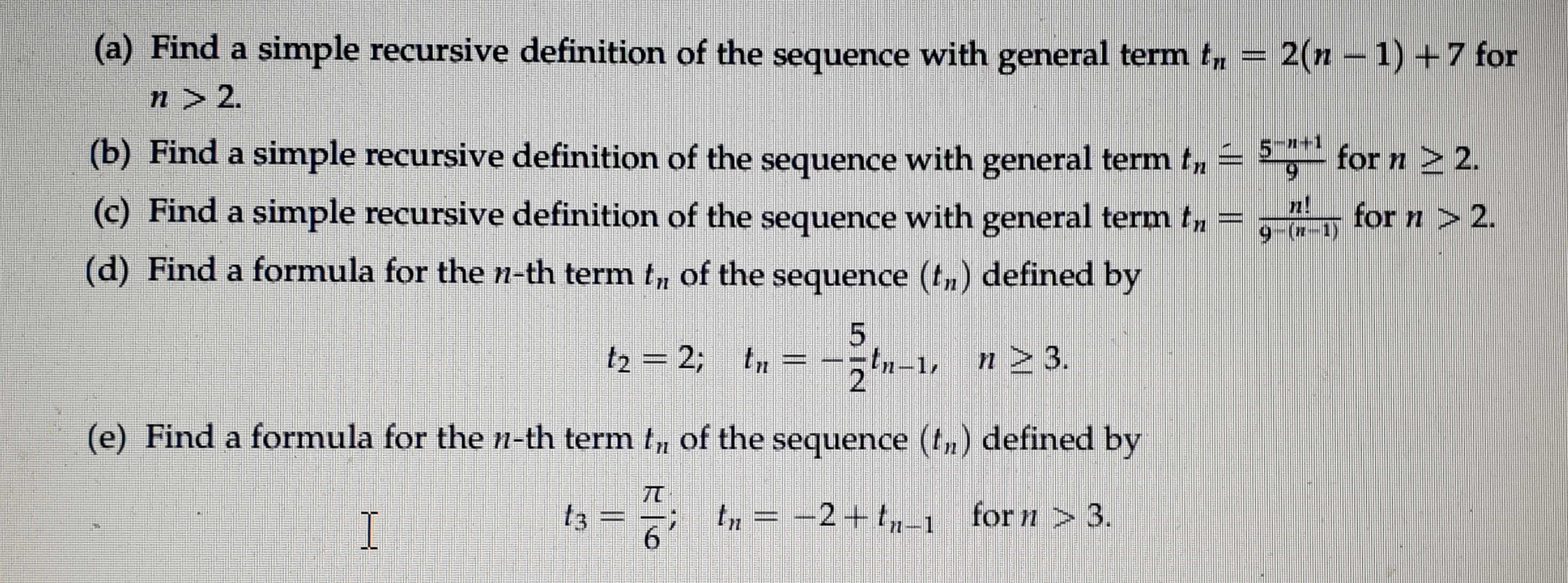 (a) Find a simple recursive definition of the sequence with general term t, = 2(n 1) +7 for
n > 2.
(b) Find a simple recursive definition of the sequence with general term t, = ,- for n 2 2.
5-1+1
(c) Find a simple recursive definition of the sequence with general term tn
for n > 2.
9 (*-1)
