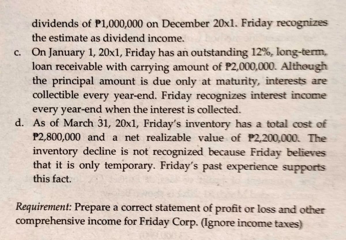 dividends of P1,000,000 on December 20x1. Friday recognizes
the estimate as dividend income.
c. On January 1, 20x1, Friday has an outstanding 12%, long-term,
loan receivable with carrying amount of P2,000,000. Although
the principal amount is due only at maturity, interests are
collectible every year-end. Friday recognizes interest income
every year-end when the interest is collected.
d. As of March 31, 20x1, Friday's inventory has a total cost of
P2,800,000 and a net realizable value of P2,200,000. The
inventory decline is not recognized because Friday believes
that it is only temporary. Friday's past experience supports
this fact.
Requirement: Prepare a correct statement of profit or loss and other
comprehensive income for Friday Corp. (Ignore income taxes)
