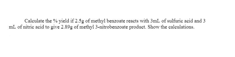 Calculate the % yield if 2.5g of methyl benzoate reacts with 3mL of sulfuric acid and 3
mL of nitric acid to give 2.89g of methyl 3-nitrobenzoate product. Show the calculations.
