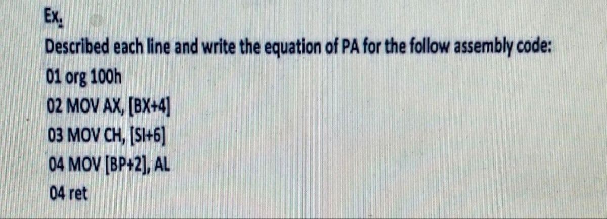 Ex
Described each line and write the equation of PA for the follow assembly code:
01 org 100h
02 MOV AX, [BX+4]
03 MOV CH, [SI+6]
04 MOV [BP+2], AL
04 ret
