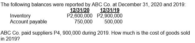 The following balances were reported by ABC Co. at December 31, 2020 and 2019:
12/31/20
P2,600,000 P2,900,000
750,000
12/31/19
Inventory
Account payable
500,000
ABC Co. paid suppliers P4, 900,000 during 2019. How much is the cost of goods sold
in 2019?
