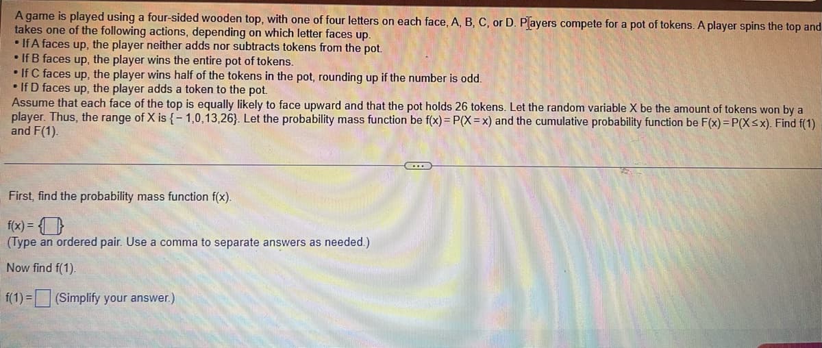 A game is played using a four-sided wooden top, with one of four letters on each face, A, B, C, or D. Players compete for a pot of tokens. A player spins the top and
takes one of the following actions, depending on which letter faces up.
• If A faces up, the player neither adds nor subtracts tokens from the pot.
• If B faces up, the player wins the entire pot of tokens.
If C faces up, the player wins half of the tokens in the pot, rounding up if the number is odd.
• If D faces up, the player adds a token to the pot.
Assume that each face of the top is equally likely to face upward and that the pot holds 26 tokens. Let the random variable X be the amount of tokens won by a
player. Thus, the range of X is {-1,0,13,26). Let the probability mass function be f(x) = P(X=x) and the cumulative probability function be F(x)=P(X≤x). Find f(1)
and F(1).
First, find the probability mass function f(x).
f(x) = 0
(Type an ordered pair. Use a comma to separate answers as needed.)
Now find f(1).
f(1) = (Simplify your answer.)