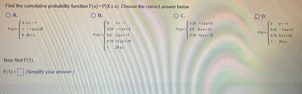 Find the cumulative probability function F(x) = P(X≤x). Choose the correct answer below.
OA.
O B.
O C.
0 x < -1
0
x < -1
F(x) = 1 -1sx≤26
0.25 -1<x<0
F(x) =
0 26 <x
F(x)= 0.5 0<x< 13
0.75 13 ≤x<26
26 ≤x
Now find F(1).
F(1) = (Simplify your answer.)
0.25 -1<x<0
0.5 0<x< 13
0.75 13 <x<26
OD.
F(x) =
0
x < -1
0.25 -1<x<0
0.75 0<x<26
1
26 ≤x
