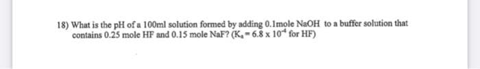 18) What is the pH of a 100ml solution formed by adding 0.1mole NaOH to a buffer solution that
contains 0.25 mole HF and 0.15 mole NaF? (K, = 6.8 x 10* for HF)
