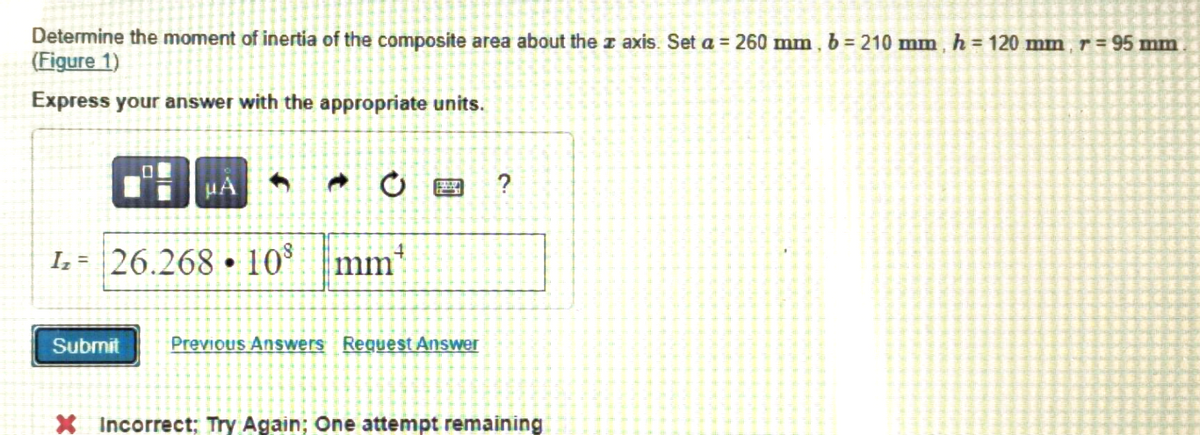 Determine the moment of inertia of the composite area about the axis. Set a = 260 mm, b = 210 mm, h = 120 mm, r = 95 mm
(Figure 1)
Express your answer with the appropriate units.
0
Submit
μA
1₂ 26.268 10⁹
mm
Previous Answers Request Answer
?
X Incorrect; Try Again; One attempt remaining
