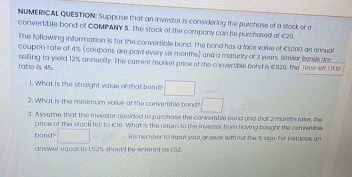 NUMERICAL QUESTION: Suppose that an investor is considering the purchase of a stock or a
convertible bond of COMPANY S. The stock of the company can be purchased at €20.
The following information is for the convertible bond. The bond has a face value of €1,000, an annual
coupon rate of 4% (coupons are paid every six months) and a maturity of 3 years. Similar bonds are
selling to yield 12% annually. The current market price of the convertible bond is €920. The Time left 1:11:10
ratio is 45.
1. What is the straight value of that bond?
2. What is the minimum value of the convertible bond?
3. Assume that the investor decided to purchase the convertible bond and that 2 months later, the
price of the stock fell to €16. What is the return to the investor from having bought the convertible
bond?
Remember to input your answer without the % sign. For instance, an
answer equal to 1.52% should be entered as 1.52.