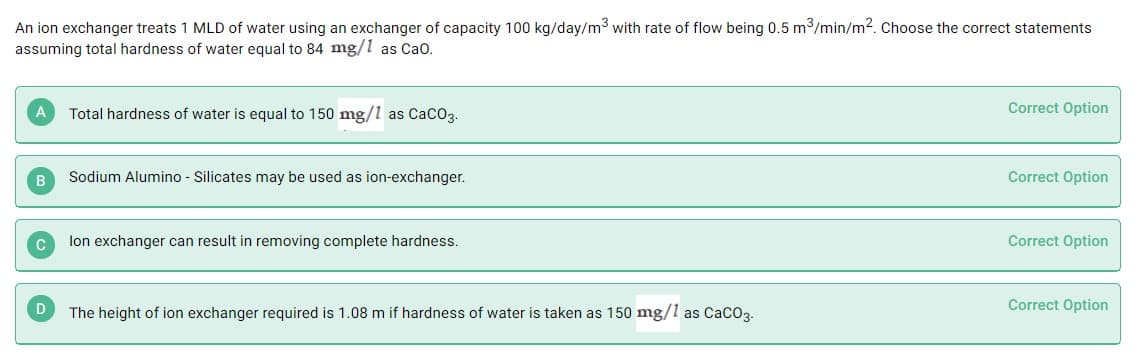 An ion exchanger treats 1 MLD of water using an exchanger of capacity 100 kg/day/m3 with rate of flow being 0.5 m3/min/m2. Choose the correct statements
assuming total hardness of water equal to 84 mg/1 as Cao.
Total hardness of water is equal to 150 mg/l as CaCO3.
Correct Option
B
Sodium Alumino - Silicates may be used as ion-exchanger.
Correct Option
lon exchanger can result in removing complete hardness.
Correct Option
Correct Option
The height of ion exchanger required is 1.08 m if hardness of water is taken as 150 mg/1 as CacO3.

