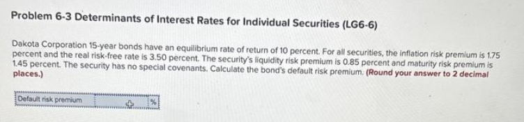 Problem 6-3 Determinants of Interest Rates for Individual Securities (LG6-6)
Dakota Corporation 15-year bonds have an equilibrium rate of return of 10 percent. For all securities, the inflation risk premium is 1.75
percent and the real risk-free rate is 3.50 percent. The security's liquidity risk premium is 0.85 percent and maturity risk premium is
1.45 percent. The security has no special covenants. Calculate the bond's default risk premium. (Round your answer to 2 decimal
places.)
Default risk premium