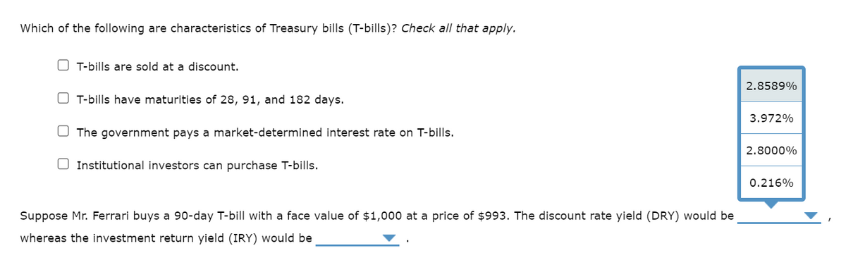 Which of the following are characteristics of Treasury bills (T-bills)? Check all that apply.
T-bills are sold at a discount.
OT-bills have maturities of 28, 91, and 182 days.
The government pays a market-determined interest rate on T-bills.
Institutional investors can purchase T-bills.
Suppose Mr. Ferrari buys a 90-day T-bill with a face value of $1,000 at a price of $993. The discount rate yield (DRY) would be
whereas the investment return yield (IRY) would be
2.8589%
3.972%
2.8000%
0.216%