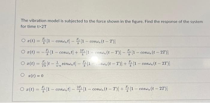 The vibration model is subjected to the force shown in the figure. Find the response of the system
for time t>2T
O r(t) =
Ox(t) =
Ox(t) =
Ox(t) = 0
[1-coswnt] - [1-coswn (t-T)]
(1-cosw, t) + 2 (1-coswn (t-T)]-[1-coswn (t - 2T)]
[t-sinwnt] - [1-swn (t-T)]+[1-coswn (t-2T)]
O r(t) =(1-coswnt] - [1-coswn (t-T)]+[1-coswn (t - 2T)]