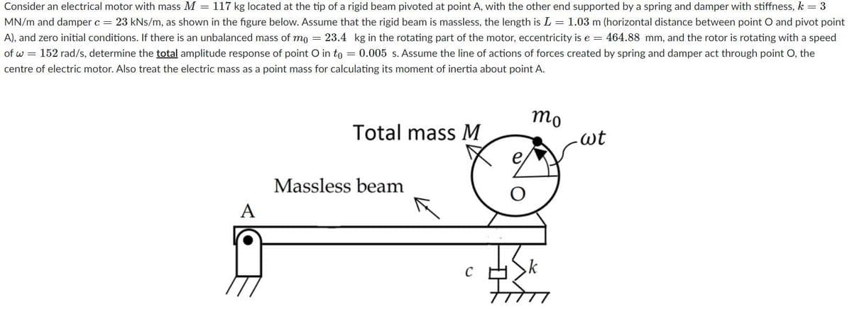 Consider an electrical motor with mass M = 117 kg located at the tip of a rigid beam pivoted at point A, with the other end supported by a spring and damper with stiffness, k = 3
MN/m and damper c = 23 kNs/m, as shown in the figure below. Assume that the rigid beam is massless, the length is L = 1.03 m (horizontal distance between point O and pivot point
A), and zero initial conditions. If there is an unbalanced mass of mo = 23.4 kg in the rotating part of the motor, eccentricity is e = 464.88 mm, and the rotor is rotating with a speed
of w = 152 rad/s, determine the total amplitude response of point O in to = 0.005 s. Assume the line of actions of forces created by spring and damper act through point O, the
centre of electric motor. Also treat the electric mass as a point mass for calculating its moment of inertia about point A.
A
Total mass M
Massless beam
C
O
mo
wt