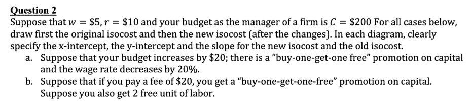 Question 2
Suppose that w = $5, r = $10 and your budget as the manager of a firm is C = $200 For all cases below,
draw first the original isocost and then the new isocost (after the changes). In each diagram, clearly
specify the x-intercept, the y-intercept and the slope for the new isocost and the old isocost.
a. Suppose that your budget increases by $20; there is a "buy-one-get-one free" promotion on capital
and the wage rate decreases by 20%.
b. Suppose that if you pay a fee of $20, you get a "buy-one-get-one-free" promotion on capital.
Suppose you also get 2 free unit of labor.