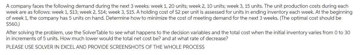 A company faces the following demand during the next 3 weeks: week 1, 20 units; week 2, 10 units; week 3, 15 units. The unit production costs during each
week are as follows: week 1, $13; week 2, $14; week 3, $15. A holding cost of $2 per unit is assessed for units in ending inventory each week. At the beginning
of week 1, the company has 5 units on hand. Determine how to minimize the cost of meeting demand for the next 3 weeks. (The optimal cost should be
$560.)
After solving the problem, use the SolverTable to see what happens to the decision variables and the total cost when the initial inventory varies from 0 to 30
in increments of 5 units. How much lower would the total net cost be? and at what rate of decrease?
PLEASE USE SOLVER IN EXCEL AND PROVIDE SCREENSHOTS OF THE WHOLE PROCESS