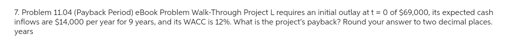 7. Problem 11.04 (Payback Period) eBook Problem Walk-Through Project L requires an initial outlay at t = 0 of $69,000, its expected cash
inflows are $14,000 per year for 9 years, and its WACC is 12%. What is the project's payback? Round your answer to two decimal places.
years