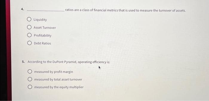 Liquidity
Asset Turnover
Profitability
Debt Ratios
ratios are a class of financial metrics that is used to measure the turnover of assets.
5. According to the DuPont Pyramid, operating efficiency is:
measured by profit margin
measured by total asset turnover
measured by the equity multiplier