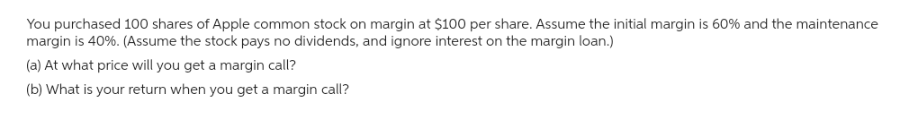 You purchased 100 shares of Apple common stock on margin at $100 per share. Assume the initial margin is 60% and the maintenance
margin is 40%. (Assume the stock pays no dividends, and ignore interest on the margin loan.)
(a) At what price will you get a margin call?
(b) What is your return when you get a margin call?