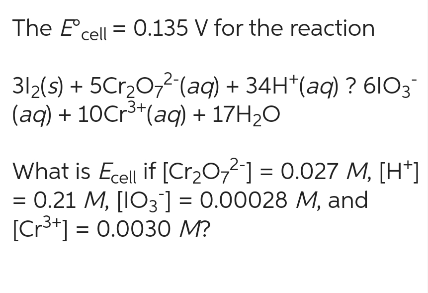 The Eºcell = 0.135 V for the reaction
31₂(s) + 5Cr₂O7²-(aq) + 34H*(aq) ? 6103¯
(aq) + 10Cr³+ (aq) + 17H₂O
What is Ecell if [Cr₂O72] = 0.027 M, [H+]
= 0.21 M, [103] = 0.00028 M, and
[Cr³+] = 0.0030 M?