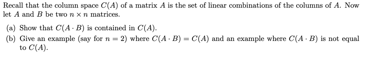 Recall that the column space C(A) of a matrix A is the set of linear combinations of the columns of A. Now
let A and B be two n x n matrices.
(a) Show that C(A· B) is contained in C(A).
(b) Give an example (say for n = 2) where C(A · B) = C(A) and an example where C(A · B) is not equal
to C(A).
