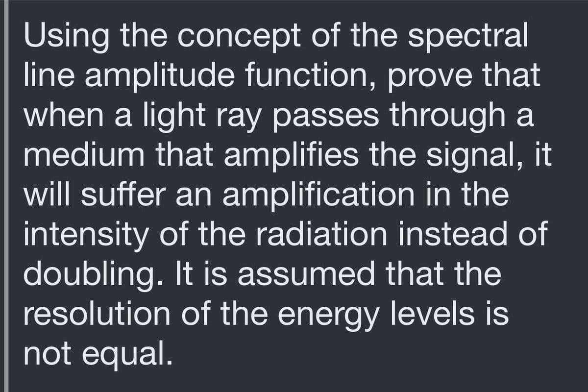 Using the concept of the spectral
line amplitude function, prove that
when a light ray passes through a
medium that amplifies the signal, it
will suffer an amplification in the
intensity of the radiation instead of
doubling. It is assumed that the
resolution of the energy levels is
not equal.