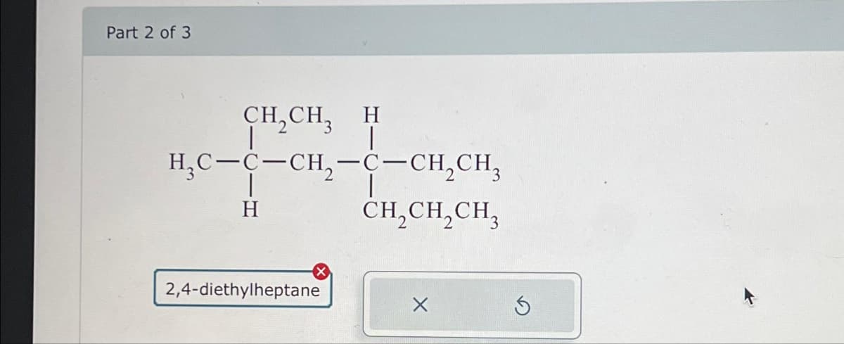 Part 2 of 3
CH,CH, H
|
H₂C-C-CH₂-C-CH₂CH₂
H
2,4-diethylheptane
CH₂CH₂CH₂
S