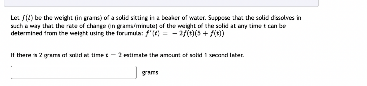 Let f(t) be the weight (in grams) of a solid sitting in a beaker of water. Suppose that the solid dissolves in
such a way that the rate of change (in grams/minute) of the weight of the solid at any time t can be
determined from the weight using the forumula: f'(t) = – 2f(t)(5 + f(t))
-
If there is 2 grams of solid at time t
2 estimate the amount of solid 1 second later.
grams
