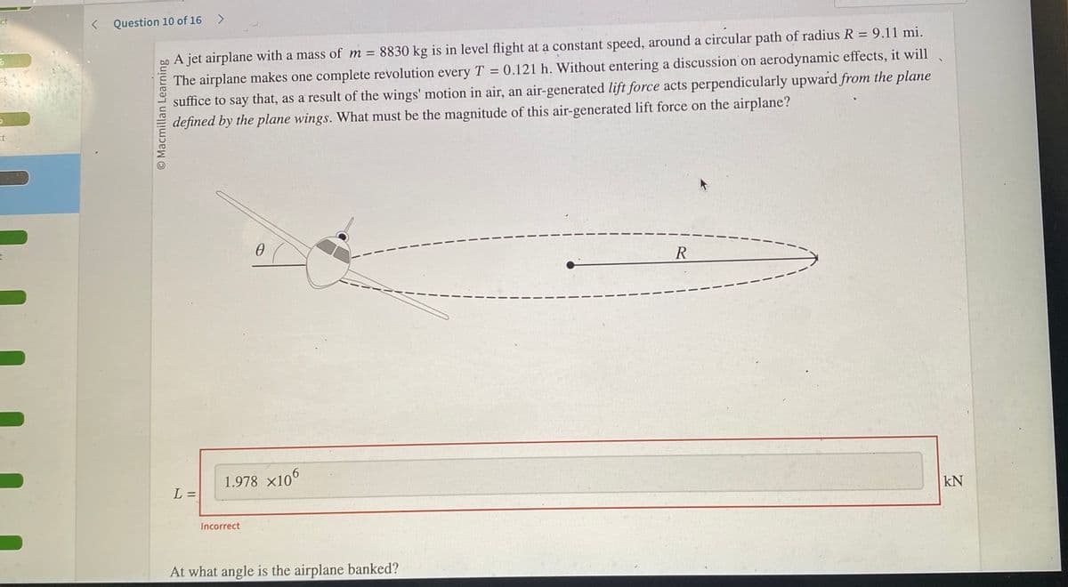 ct
6
Et
< Question 10 of 16 >
O Macmillan Learning
A jet airplane with a mass of m = 8830 kg is in level flight at a constant speed, around a circular path of radius R = 9.11 mi.
The airplane makes one complete revolution every T = 0.121 h. Without entering a discussion on aerodynamic effects, it will
suffice to say that, as a result of the wings' motion in air, an air-generated lift force acts perpendicularly upward from the plane
defined by the plane wings. What must be the magnitude of this air-generated lift force on the airplane?
L =
0
1.978 X106
Incorrect
At what angle is the airplane banked?
R
KN