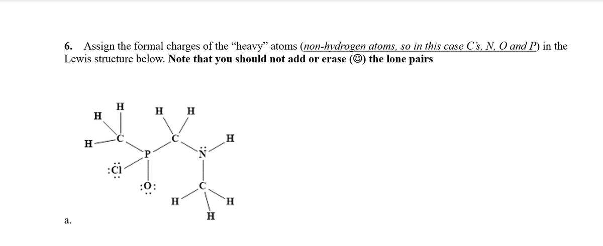 6. Assign the formal charges of the "heavy" atoms (non-hydrogen atoms, so in this case C's, N, O and P) in the
Lewis structure below. Note that you should not add or erase
the lone pairs
H
H
н н
H
:či
:0:
H
H.
H
а.
a.
