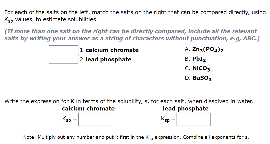 For each of the salts on the left, match the salts on the right that can be compared directly, using
Ksp values, to estimate solubilities.
(If more than one salt on the right can be directly compared, include all the relevant
salts by writing your answer as a string of characters without punctuation, e.g, ABC.)
Ksp
1. calcium chromate
2. lead phosphate
Write the expression for K in terms of the solubility, s, for each salt, when dissolved in water.
calcium chromate
lead phosphate
=
Ksp
A. Zn3(PO4)2
B. PbI₂
C. NICO3
D. BaSO3
=
Note: Multiply out any number and put it first in the Ksp expression. Combine all exponents for s.