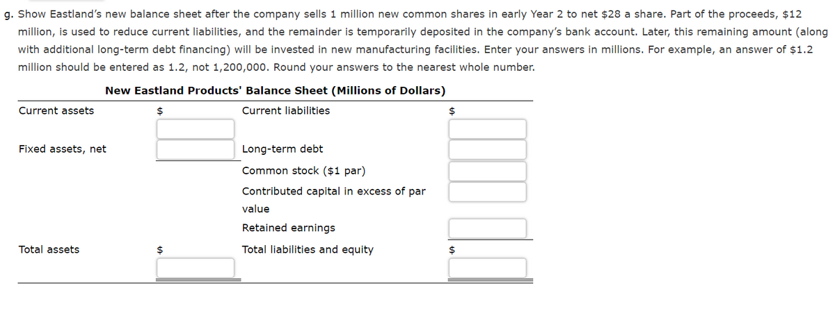 g. Show Eastland's new balance sheet after the company sells 1 million new common shares in early Year 2 to net $28 a share. Part of the proceeds, $12
million, is used to reduce current liabilities, and the remainder is temporarily deposited in the company's bank account. Later, this remaining amount (along
with additional long-term debt financing) will be invested in new manufacturing facilities. Enter your answers in millions. For example, an answer of $1.2
million should be entered as 1.2, not 1,200,000. Round your answers to the nearest whole number.
New Eastland Products' Balance Sheet (Millions of Dollars)
Current assets
$
Current liabilities
$
Fixed assets, net
Long-term debt
Common stock ($1 par)
Contributed capital in excess of par
value
Retained earnings
Total assets
$
Total liabilities and equity
2$
