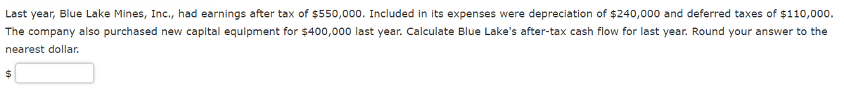 Last year, Blue Lake Mines, Inc., had earnings after tax of $550,000. Included in its expenses were depreciation of $240,000 and deferred taxes of $110,00o.
The company also purchased new capital equipment for $400,000 last year. Calculate Blue Lake's after-tax cash flow for last year. Round your answer to the
nearest dollar.
