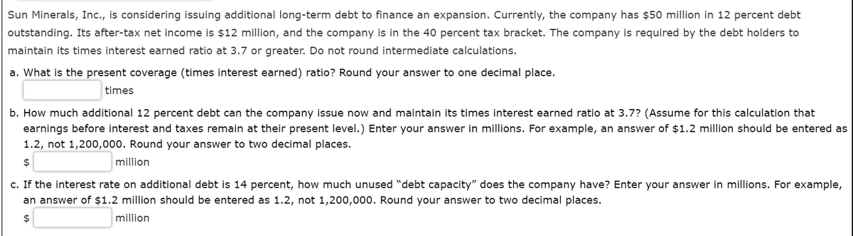 Sun Minerals, Inc., is considering issuing additional long-term debt to finance an expansion. Currently, the company has $50 million in 12 percent debt
outstanding. Its after-tax net income is $12 million, and the company is in the 40 percent tax bracket. The company is required by the debt holders to
maintain its times interest earned ratio at 3.7 or greater. Do not round intermediate calculations.
a. What is the present coverage (times interest earned) ratio? Round your answer to one decimal place.
times
b. How much additional 12 percent debt can the company issue now and maintain its times interest earned ratio at 3.7? (Assume for this calculation that
earnings before interest and taxes remain at their present level.) Enter your answer in millions. For example, an answer of $1.2 million should be entered as
1.2, not 1,200,000. Round your answer to two decimal places.
$
million
c. If the interest rate on additional debt is 14 percent, how much unused "debt capacity" does the company have? Enter your answer in millions. For example,
an answer of $1.2 million should be entered as 1.2, not 1,200,000. Round your answer to two decimal places.
24
million
