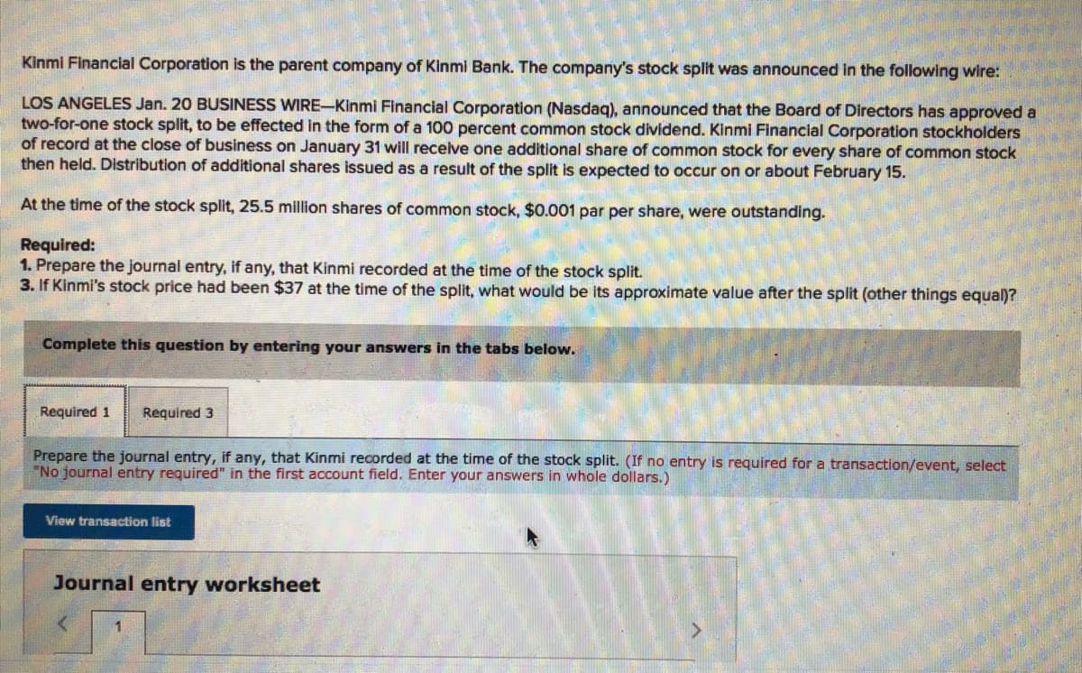 Kinmi Financial Corporation is the parent company of Kinmi Bank. The company's stock split was announced in the following wire:
LOS ANGELES Jan. 20 BUSINESS WIRE-Kinmi Financial Corporation (Nasdag), announced that the Board of Directors has approved a
two-for-one stock split, to be effected in the form of a 100 percent common stock dividend. Kinmi Financial Corporation stockholders
of record at the close of business on January 31 will receive one additional share of common stock for every share of common stock
then held. Distribution of additional shares issued as a result of the split is expected to occur on or about February 15.
At the time of the stock split, 25.5 million shares of common stock, $0.001 par per share, were outstanding.
Required:
1. Prepare the journal entry, if any, that Kinmi recorded at the time of the stock split.
3. If Kinmi's stock price had been $37 at the time of the split, what would be its approximate value after the split (other things equal)?
Complete this question by entering your answers in the tabs below.
Required 1
Required 3
Prepare the journal entry, if any, that Kinmi recorded at the time of the stock split. (If no entry is required for a transaction/event, select
"No journal entry required" in the first account field. Enter your answers in whole dollars.)
View transaction list
Journal entry worksheet
