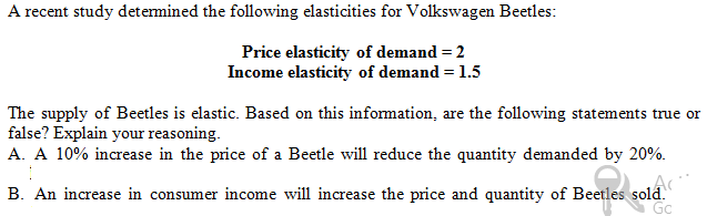 A recent study determined the following elasticities for Volkswagen Beetles:
Price elasticity of demand = 2
Income elasticity of demand = 1.5
The supply of Beetles is elastic. Based on this information, are the following statements true or
false? Explain your reasoning.
A. A 10% increase in the price of a Beetle will reduce the quantity demanded by 20%.
B. An increase in consumer income will increase the price and quantity of Beetles sold.
Gc

