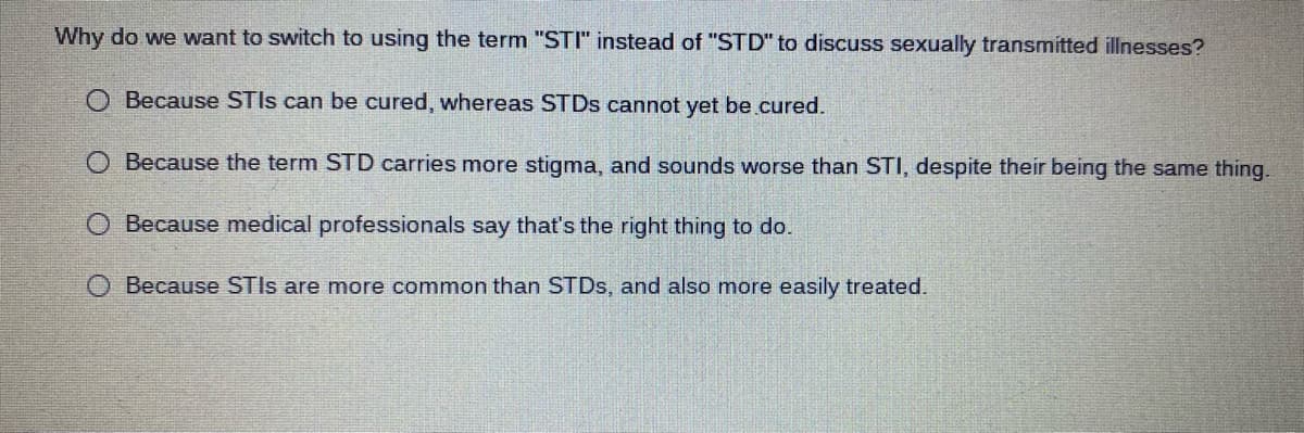 Why do we want to switch to using the term "STI" instead of "STD" to discuss sexually transmitted illnesses?
O Because STIS can be cured, whereas STDS cannot yet be.cured.
O Because the term STD carries more stigma, and sounds worse than STI, despite their being the same thing.
O Because medical professionals say that's the right thing to do.
Because STIS are more common than STDS, and also more easily treated.
