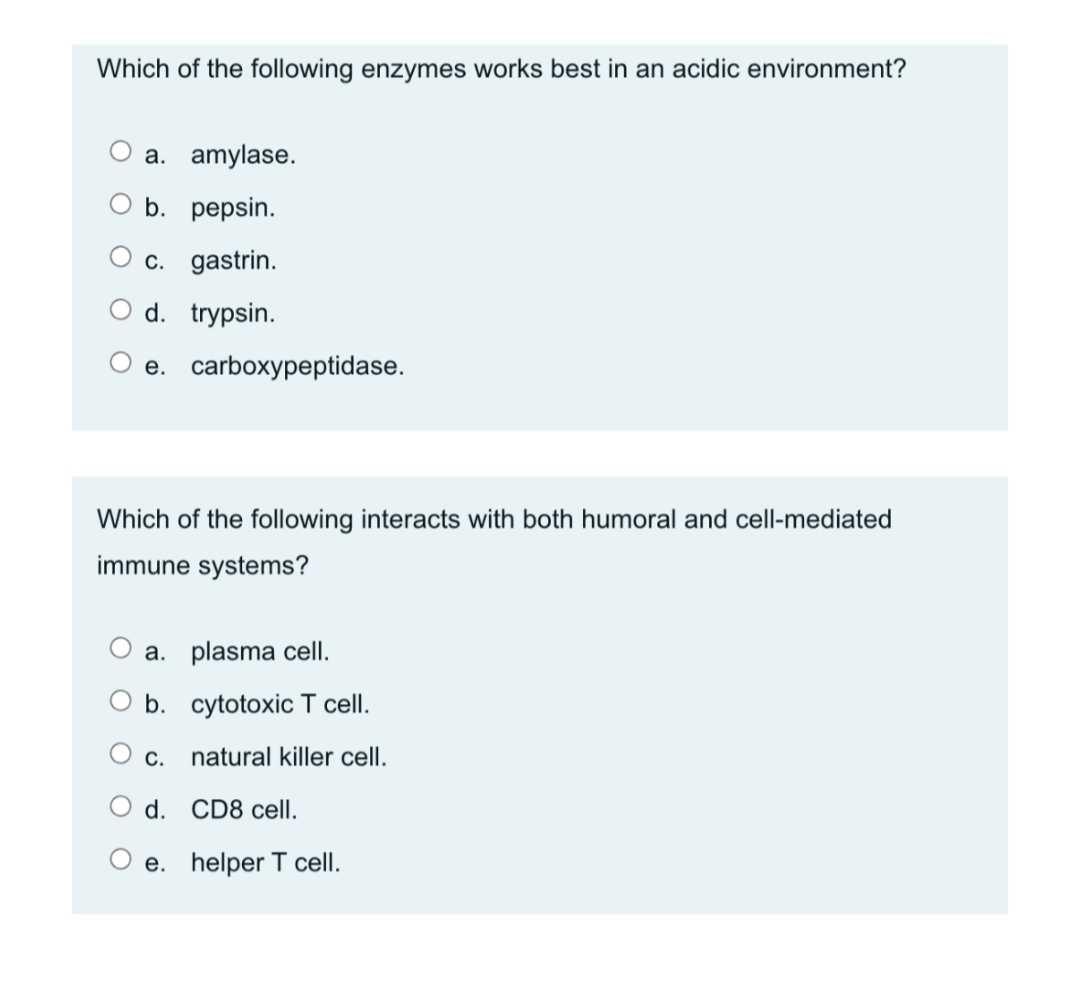 Which of the following enzymes works best in an acidic environment?
a. amylase.
O b. pepsin.
c. gastrin.
O d. trypsin.
О е. carboxypеptidase.
Which of the following interacts with both humoral and cell-mediated
immune systems?
a. plasma cellI.
b. cytotoxic T cell.
С.
natural killer cell.
O d. CD8 cell.
e. helper T cell.
