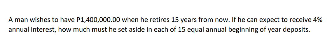 A man wishes to have P1,400,000.00 when he retires 15 years from now. If he can expect to receive 4%
annual interest, how much must he set aside in each of 15 equal annual beginning of year deposits.
