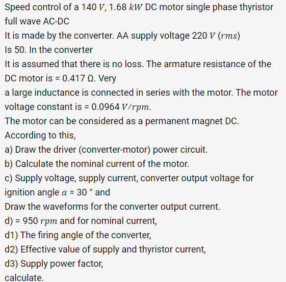 Speed control of a 140 V, 1.68 kW DC motor single phase thyristor
full wave AC-DC
It is made by the converter. AA supply voltage 220 V (rms)
Is 50. In the converter
It is assumed that there is no loss. The armature resistance of the
DC motor is = 0.417 Q. Very
a large inductance is connected in series with the motor. The motor
voltage constant is = 0.0964 V/rpm.
The motor can be considered as a permanent magnet DC.
According to this,
a) Draw the driver (converter-motor) power circuit.
b) Calculate the nominal current of the motor.
c) Supply voltage, supply current, converter output voltage for
ignition angle a = 30 ° and
Draw the waveforms for the converter output current.
d) = 950 rpm and for nominal current,
d1) The firing angle of the converter,
d2) Effective value of supply and thyristor current,
d3) Supply power factor,
calculate.
