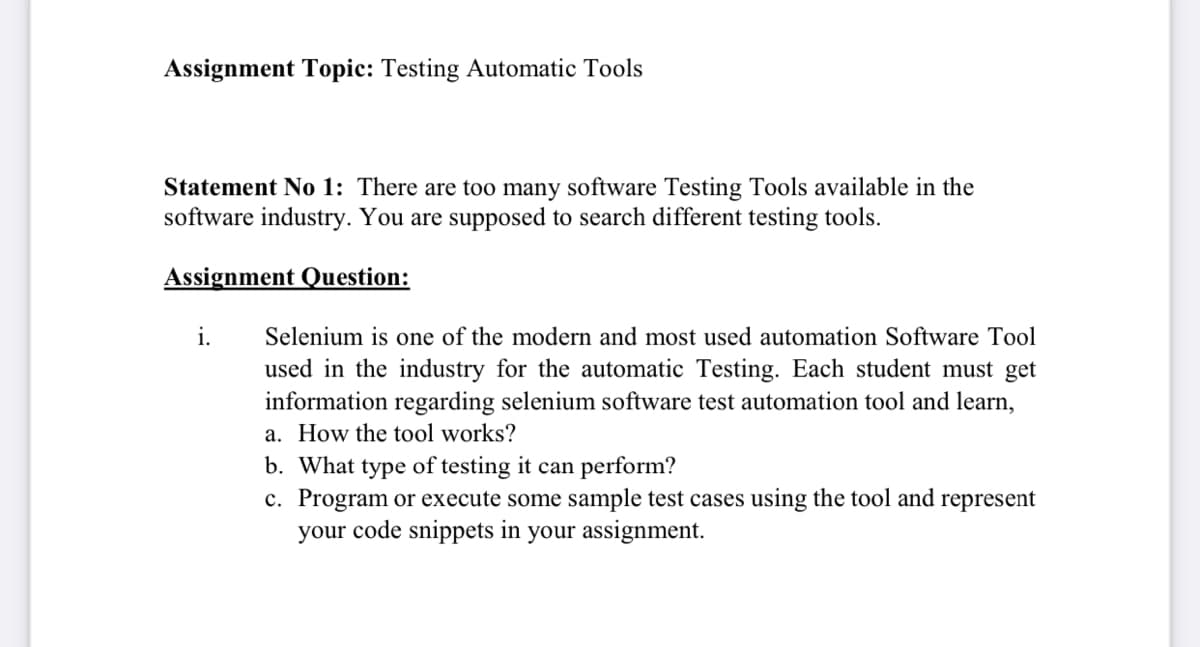 Assignment Topic: Testing Automatic Tools
Statement No 1: There are too many software Testing Tools available in the
software industry. You are supposed to search different testing tools.
Assignment Question:
i.
Selenium is one of the modern and most used automation Software Tool
used in the industry for the automatic Testing. Each student must get
information regarding selenium software test automation tool and learn,
a. How the tool works?
b. What type of testing it can perform?
c. Program or execute some sample test cases using the tool and represent
your code snippets in your assignment.