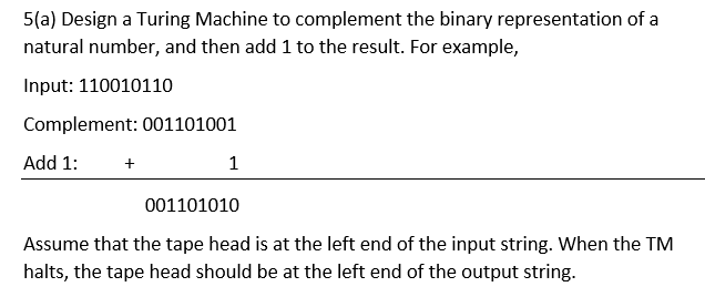 5(a) Design a Turing Machine to complement the binary representation of a
natural number, and then add 1 to the result. For example,
Input: 110010110
Complement: 001101001
Add 1:
+
1
001101010
Assume that the tape head is at the left end of the input string. When the TM
halts, the tape head should be at the left end of the output string.
