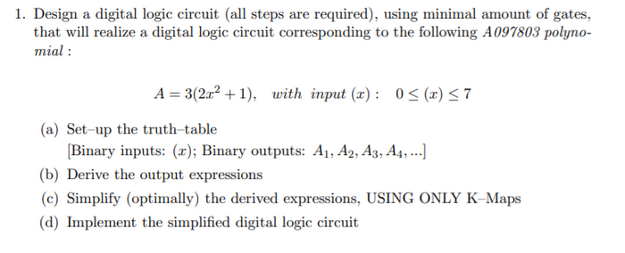 1. Design a digital logic circuit (all steps are required), using minimal amount of gates,
that will realize a digital logic circuit corresponding to the following A097803 polyno-
mial:
A = 3(2x²+1), with input (x): 0≤ (x) ≤7
(a) Set-up the truth-table
[Binary inputs: (r); Binary outputs: A₁, A2, A3, A4, ...]
(b) Derive the output expressions
(c) Simplify (optimally) the derived expressions, USING ONLY K-Maps
(d) Implement the simplified digital logic circuit