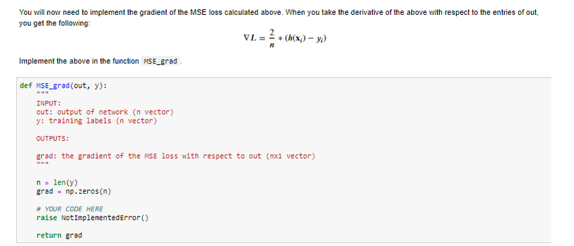 You will now need to implement the gradient of the MSE loss calculated above. When you take the derivative of the above with respect to the entries of out,
you get the following:
Implement the above in the function MSE_grad_
def MSE_grad (out, y):
INPUT:
out: output of network (n vector)
y: training labels (n vector)
OUTPUTS:
n = len(y)
grad = np.zeros(n)
VL =
# YOUR CODE HERE
raise NotImplementedError()
return grad
n
grad: the gradient of the MSE loss with respect to out (nx1 vector)
* (h(x₂)-y;)