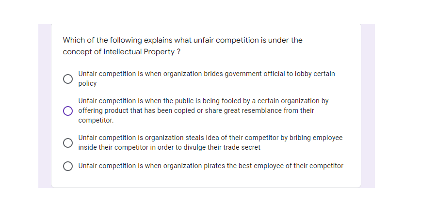Which of the following explains what unfair competition is under the
concept of Intellectual Property ?
Unfair competition is when organization brides government official to lobby certain
policy
Unfair competition is when the public is being fooled by a certain organization by
O offering product that has been copied or share great resemblance from their
competitor.
Unfair competition is organization steals idea of their competitor by bribing employee
inside their competitor in order to divulge their trade secret
Unfair competition is when organization pirates the best employee of their competitor

