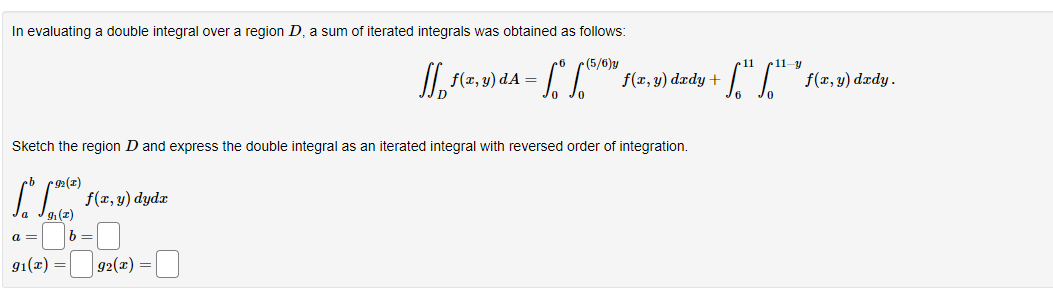 In evaluating a double integral over a region D, a sum of iterated integrals was obtained as follows:
Sketch the region D and express the double integral as an iterated integral with reversed order of integration.
92(x)
[o
a =
9₁(z)
91(x)
f(x,y) dydx
b =
₁₂ f(x, y) dA = f* (5/10) f(x, y) dxdy +
92(x) =
11
11-y
["["¹" f(x,y) dady.