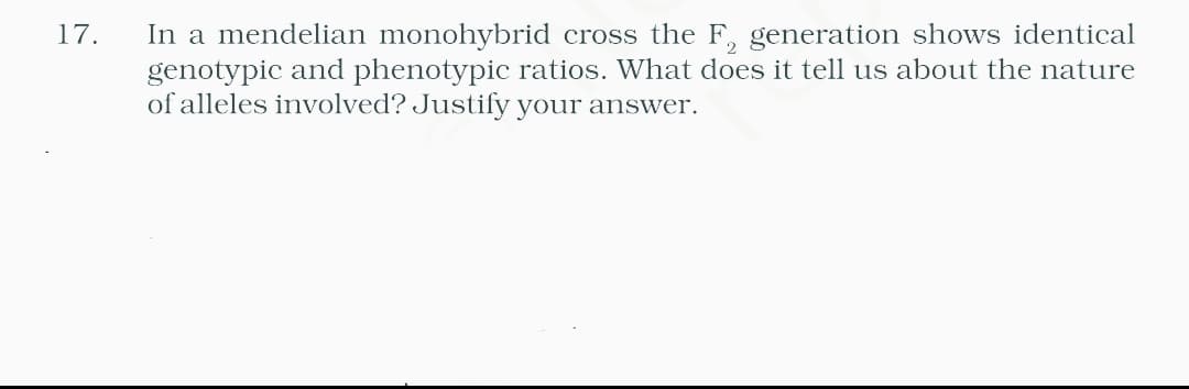 In a mendelian monohybrid cross the F, generation shows identical
genotypic and phenotypic ratios. What does it tell us about the nature
of alleles involved? Justify your answer.
17.
