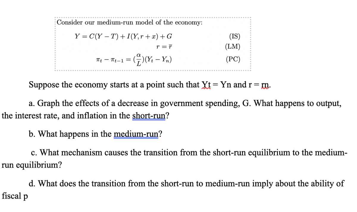 Consider our medium-run model of the economy:
-
Y = C(Y − T)+I(Y,r+x) +G
= F
πt πt-1 =
(†)(x — Yn)
-
(IS)
(LM)
(PC)
Suppose the economy starts at a point such that Xt = Yn and r =
m.
a. Graph the effects of a decrease in government spending, G. What happens to output,
the interest rate, and inflation in the short-run?
b. What happens in the medium-run?
c. What mechanism causes the transition from the short-run equilibrium to the medium-
run equilibrium?
d. What does the transition from the short-run to medium-run imply about the ability of
fiscal p