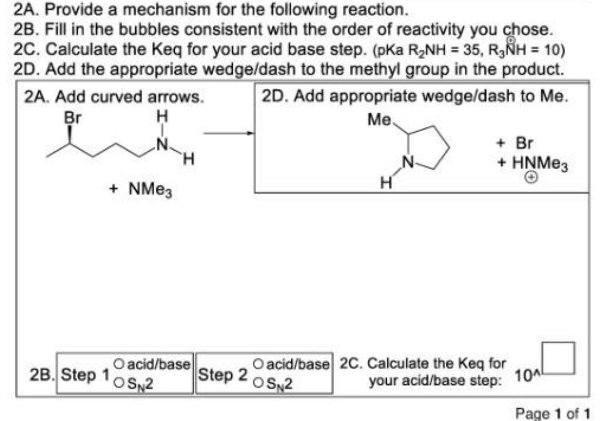 2A. Provide a mechanism for the following reaction.
2B. Fill in the bubbles consistent with the order of reactivity you chose.
2C. Calculate the Keq for your acid base step. (pKa R₂NH = 35, RNH = 10)
2D. Add the appropriate wedge/dash to the methyl group in the product.
2D. Add appropriate wedge/dash to Me.
2A. Add curved arrows.
Br
H
H
+ NMе3
Me
N
H
+ Br
+HNMе3
2B. Step 1
O acid/base
OSN2
O acid/base 2C. Calculate the Keq for
Step 2
OSN2
your acid/base step:
10^
Page 1 of 1