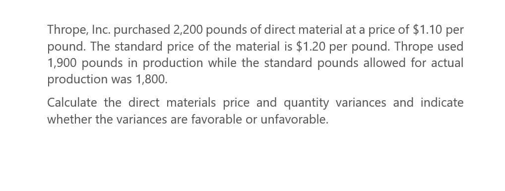 Thrope, Inc. purchased 2,200 pounds of direct material at a price of $1.10 per
pound. The standard price of the material is $1.20 per pound. Thrope used
1,900 pounds in production while the standard pounds allowed for actual
production was 1,800.
Calculate the direct materials price and quantity variances and indicate
whether the variances are favorable or unfavorable.
