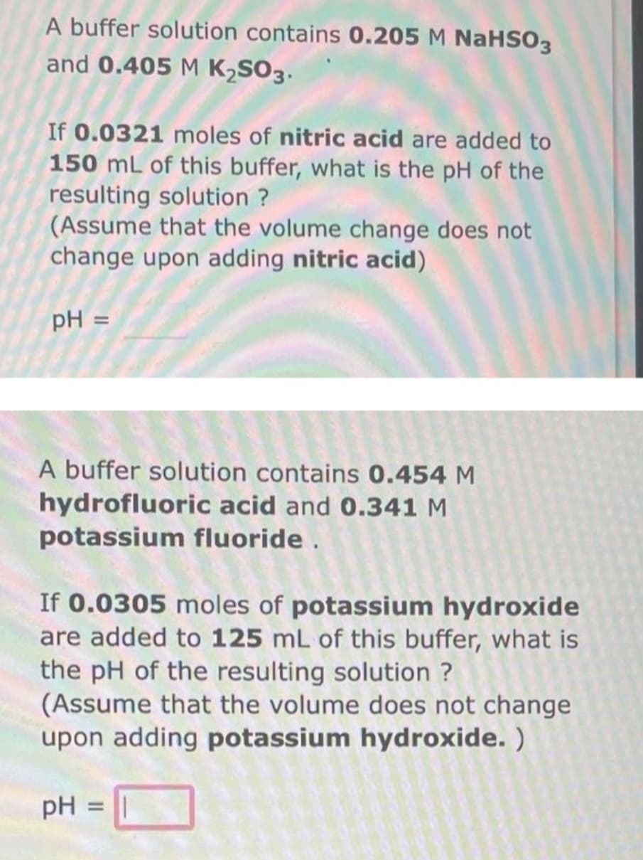 A buffer solution contains 0.205 M NaHSO3
and 0.405 M K₂SO3.
If 0.0321 moles of nitric acid are added to
150 mL of this buffer, what is the pH of the
resulting solution ?
(Assume that the volume change does not
change upon adding nitric acid)
pH =
A buffer solution contains 0.454 M
hydrofluoric acid and 0.341 M
potassium fluoride.
If 0.0305 moles of potassium hydroxide
are added to 125 mL of this buffer, what is
the pH of the resulting solution ?
(Assume that the volume does not change
upon adding potassium hydroxide.)
pH =
=