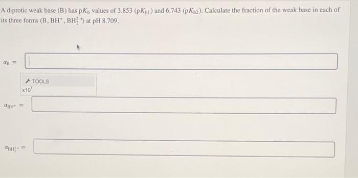 A diprotic weak base (B) has pK, values of 3.853 (pK61) and 6.743 (pKs2). Calculate the fraction of the weak base in each of
its three forms (B, BH*, BH) at pH 8.709.
a=
x10
авH =
H
TOOLS